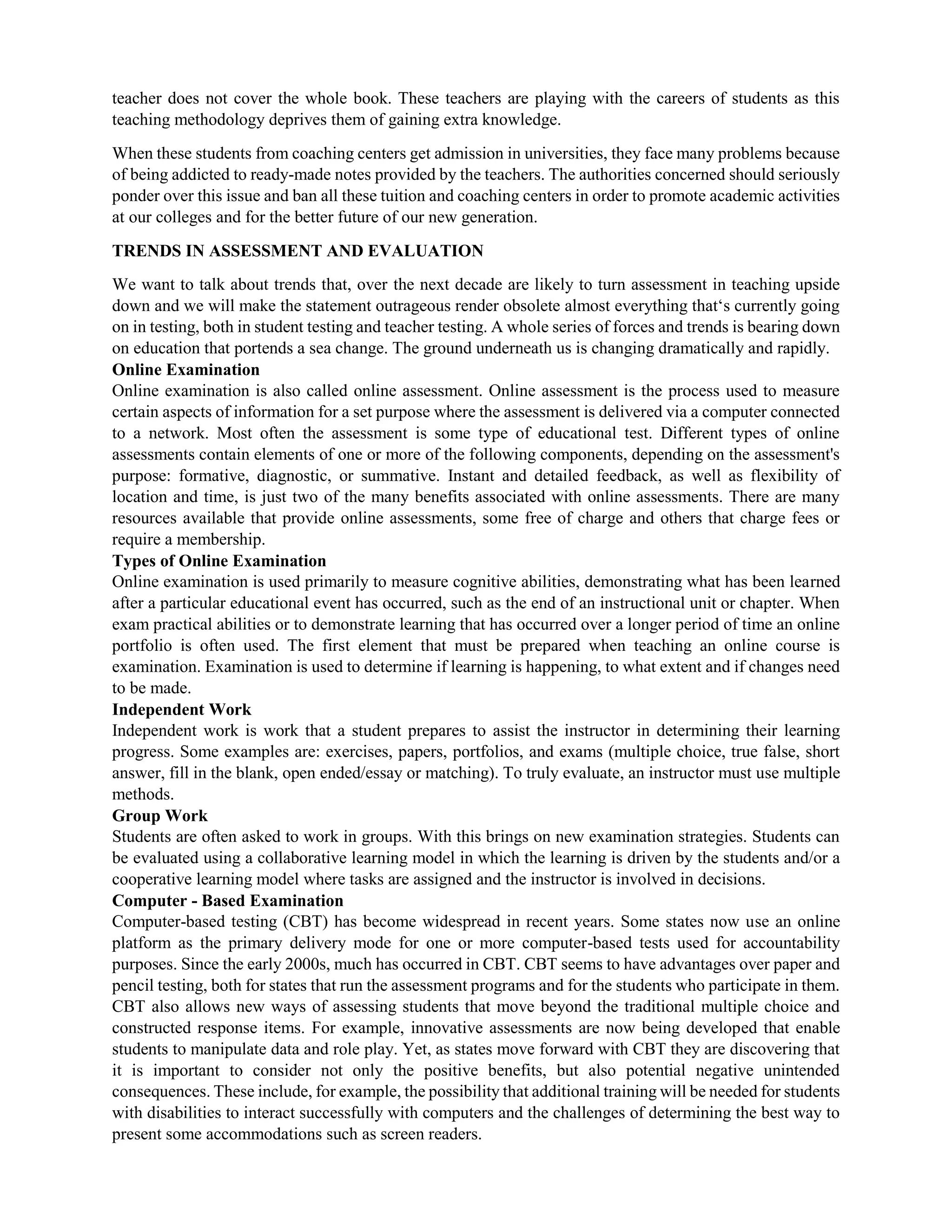 teacher does not cover the whole book. These teachers are playing with the careers of students as this
teaching methodology deprives them of gaining extra knowledge.
When these students from coaching centers get admission in universities, they face many problems because
of being addicted to ready-made notes provided by the teachers. The authorities concerned should seriously
ponder over this issue and ban all these tuition and coaching centers in order to promote academic activities
at our colleges and for the better future of our new generation.
TRENDS IN ASSESSMENT AND EVALUATION
We want to talk about trends that, over the next decade are likely to turn assessment in teaching upside
down and we will make the statement outrageous render obsolete almost everything that‘s currently going
on in testing, both in student testing and teacher testing. A whole series of forces and trends is bearing down
on education that portends a sea change. The ground underneath us is changing dramatically and rapidly.
Online Examination
Online examination is also called online assessment. Online assessment is the process used to measure
certain aspects of information for a set purpose where the assessment is delivered via a computer connected
to a network. Most often the assessment is some type of educational test. Different types of online
assessments contain elements of one or more of the following components, depending on the assessment's
purpose: formative, diagnostic, or summative. Instant and detailed feedback, as well as flexibility of
location and time, is just two of the many benefits associated with online assessments. There are many
resources available that provide online assessments, some free of charge and others that charge fees or
require a membership.
Types of Online Examination
Online examination is used primarily to measure cognitive abilities, demonstrating what has been learned
after a particular educational event has occurred, such as the end of an instructional unit or chapter. When
exam practical abilities or to demonstrate learning that has occurred over a longer period of time an online
portfolio is often used. The first element that must be prepared when teaching an online course is
examination. Examination is used to determine if learning is happening, to what extent and if changes need
to be made.
Independent Work
Independent work is work that a student prepares to assist the instructor in determining their learning
progress. Some examples are: exercises, papers, portfolios, and exams (multiple choice, true false, short
answer, fill in the blank, open ended/essay or matching). To truly evaluate, an instructor must use multiple
methods.
Group Work
Students are often asked to work in groups. With this brings on new examination strategies. Students can
be evaluated using a collaborative learning model in which the learning is driven by the students and/or a
cooperative learning model where tasks are assigned and the instructor is involved in decisions.
Computer - Based Examination
Computer-based testing (CBT) has become widespread in recent years. Some states now use an online
platform as the primary delivery mode for one or more computer-based tests used for accountability
purposes. Since the early 2000s, much has occurred in CBT. CBT seems to have advantages over paper and
pencil testing, both for states that run the assessment programs and for the students who participate in them.
CBT also allows new ways of assessing students that move beyond the traditional multiple choice and
constructed response items. For example, innovative assessments are now being developed that enable
students to manipulate data and role play. Yet, as states move forward with CBT they are discovering that
it is important to consider not only the positive benefits, but also potential negative unintended
consequences. These include, for example, the possibility that additional training will be needed for students
with disabilities to interact successfully with computers and the challenges of determining the best way to
present some accommodations such as screen readers.
 