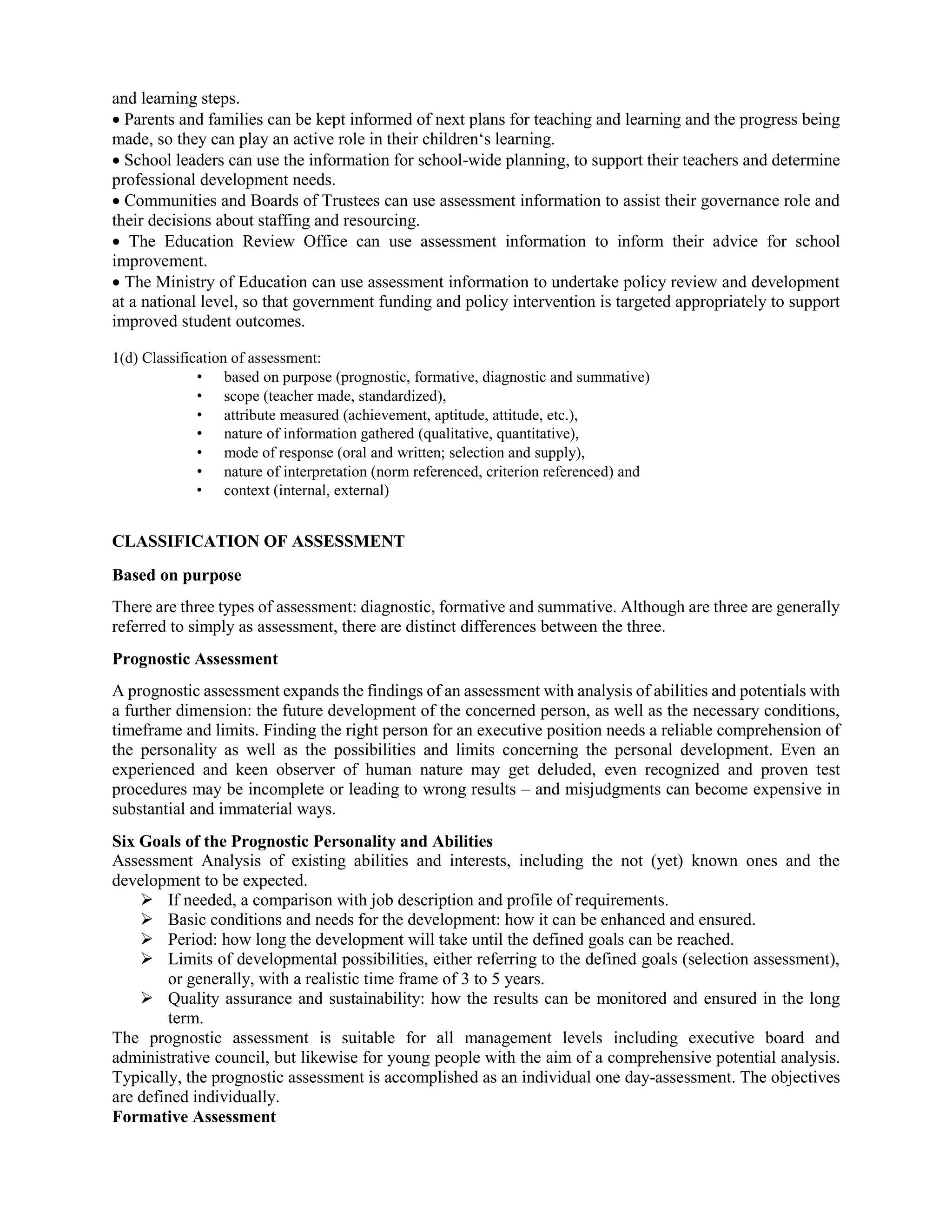 and learning steps.
 Parents and families can be kept informed of next plans for teaching and learning and the progress being
made, so they can play an active role in their children‘s learning.
 School leaders can use the information for school-wide planning, to support their teachers and determine
professional development needs.
 Communities and Boards of Trustees can use assessment information to assist their governance role and
their decisions about staffing and resourcing.
 The Education Review Office can use assessment information to inform their advice for school
improvement.
 The Ministry of Education can use assessment information to undertake policy review and development
at a national level, so that government funding and policy intervention is targeted appropriately to support
improved student outcomes.
1(d) Classification of assessment:
• based on purpose (prognostic, formative, diagnostic and summative)
• scope (teacher made, standardized),
• attribute measured (achievement, aptitude, attitude, etc.),
• nature of information gathered (qualitative, quantitative),
• mode of response (oral and written; selection and supply),
• nature of interpretation (norm referenced, criterion referenced) and
• context (internal, external)
CLASSIFICATION OF ASSESSMENT
Based on purpose
There are three types of assessment: diagnostic, formative and summative. Although are three are generally
referred to simply as assessment, there are distinct differences between the three.
Prognostic Assessment
A prognostic assessment expands the findings of an assessment with analysis of abilities and potentials with
a further dimension: the future development of the concerned person, as well as the necessary conditions,
timeframe and limits. Finding the right person for an executive position needs a reliable comprehension of
the personality as well as the possibilities and limits concerning the personal development. Even an
experienced and keen observer of human nature may get deluded, even recognized and proven test
procedures may be incomplete or leading to wrong results – and misjudgments can become expensive in
substantial and immaterial ways.
Six Goals of the Prognostic Personality and Abilities
Assessment Analysis of existing abilities and interests, including the not (yet) known ones and the
development to be expected.
 If needed, a comparison with job description and profile of requirements.
 Basic conditions and needs for the development: how it can be enhanced and ensured.
 Period: how long the development will take until the defined goals can be reached.
 Limits of developmental possibilities, either referring to the defined goals (selection assessment),
or generally, with a realistic time frame of 3 to 5 years.
 Quality assurance and sustainability: how the results can be monitored and ensured in the long
term.
The prognostic assessment is suitable for all management levels including executive board and
administrative council, but likewise for young people with the aim of a comprehensive potential analysis.
Typically, the prognostic assessment is accomplished as an individual one day-assessment. The objectives
are defined individually.
Formative Assessment
 
