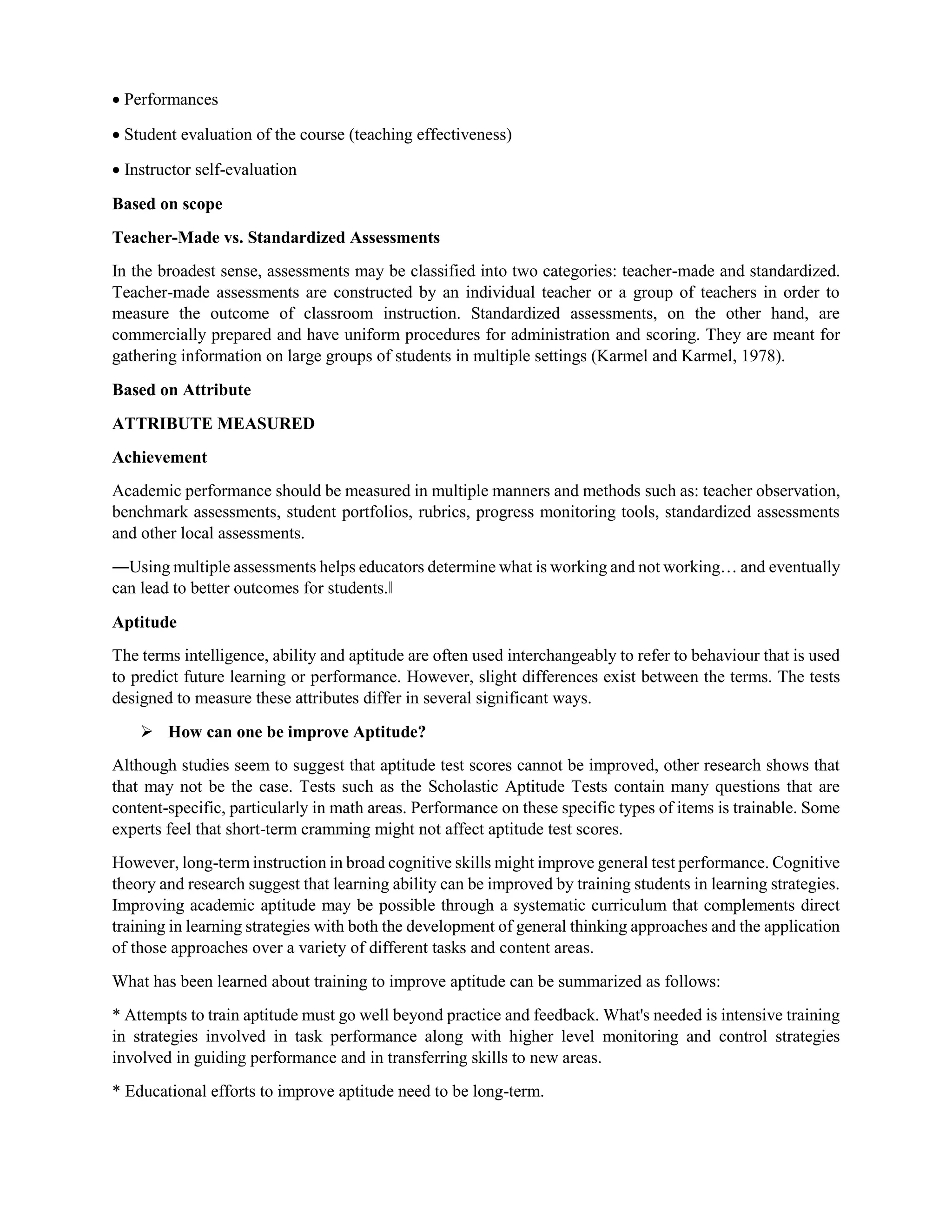  Performances
 Student evaluation of the course (teaching effectiveness)
 Instructor self-evaluation
Based on scope
Teacher-Made vs. Standardized Assessments
In the broadest sense, assessments may be classified into two categories: teacher-made and standardized.
Teacher-made assessments are constructed by an individual teacher or a group of teachers in order to
measure the outcome of classroom instruction. Standardized assessments, on the other hand, are
commercially prepared and have uniform procedures for administration and scoring. They are meant for
gathering information on large groups of students in multiple settings (Karmel and Karmel, 1978).
Based on Attribute
ATTRIBUTE MEASURED
Achievement
Academic performance should be measured in multiple manners and methods such as: teacher observation,
benchmark assessments, student portfolios, rubrics, progress monitoring tools, standardized assessments
and other local assessments.
―Using multiple assessments helps educators determine what is working and not working… and eventually
can lead to better outcomes for students.‖
Aptitude
The terms intelligence, ability and aptitude are often used interchangeably to refer to behaviour that is used
to predict future learning or performance. However, slight differences exist between the terms. The tests
designed to measure these attributes differ in several significant ways.
 How can one be improve Aptitude?
Although studies seem to suggest that aptitude test scores cannot be improved, other research shows that
that may not be the case. Tests such as the Scholastic Aptitude Tests contain many questions that are
content-specific, particularly in math areas. Performance on these specific types of items is trainable. Some
experts feel that short-term cramming might not affect aptitude test scores.
However, long-term instruction in broad cognitive skills might improve general test performance. Cognitive
theory and research suggest that learning ability can be improved by training students in learning strategies.
Improving academic aptitude may be possible through a systematic curriculum that complements direct
training in learning strategies with both the development of general thinking approaches and the application
of those approaches over a variety of different tasks and content areas.
What has been learned about training to improve aptitude can be summarized as follows:
* Attempts to train aptitude must go well beyond practice and feedback. What's needed is intensive training
in strategies involved in task performance along with higher level monitoring and control strategies
involved in guiding performance and in transferring skills to new areas.
* Educational efforts to improve aptitude need to be long-term.
 