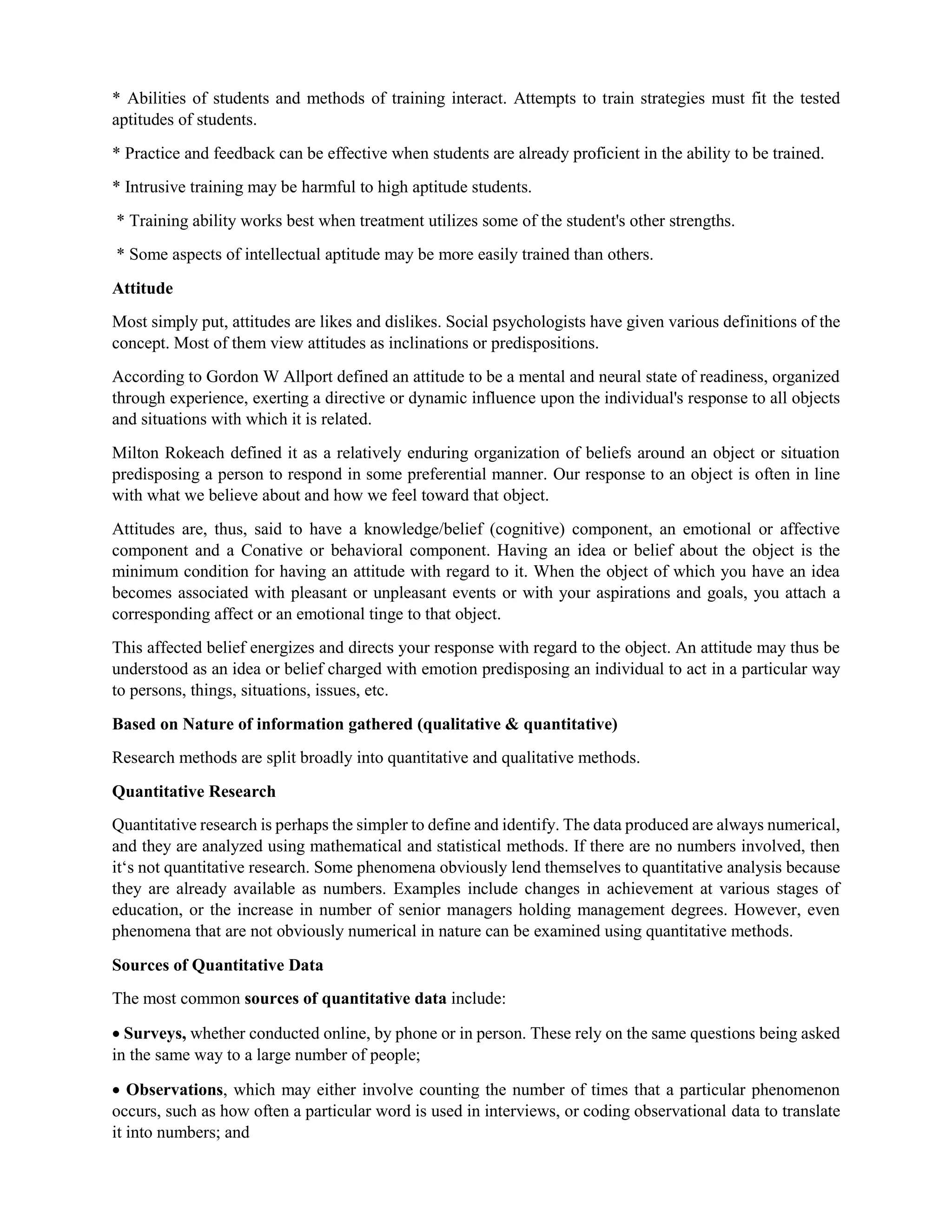 * Abilities of students and methods of training interact. Attempts to train strategies must fit the tested
aptitudes of students.
* Practice and feedback can be effective when students are already proficient in the ability to be trained.
* Intrusive training may be harmful to high aptitude students.
* Training ability works best when treatment utilizes some of the student's other strengths.
* Some aspects of intellectual aptitude may be more easily trained than others.
Attitude
Most simply put, attitudes are likes and dislikes. Social psychologists have given various definitions of the
concept. Most of them view attitudes as inclinations or predispositions.
According to Gordon W Allport defined an attitude to be a mental and neural state of readiness, organized
through experience, exerting a directive or dynamic influence upon the individual's response to all objects
and situations with which it is related.
Milton Rokeach defined it as a relatively enduring organization of beliefs around an object or situation
predisposing a person to respond in some preferential manner. Our response to an object is often in line
with what we believe about and how we feel toward that object.
Attitudes are, thus, said to have a knowledge/belief (cognitive) component, an emotional or affective
component and a Conative or behavioral component. Having an idea or belief about the object is the
minimum condition for having an attitude with regard to it. When the object of which you have an idea
becomes associated with pleasant or unpleasant events or with your aspirations and goals, you attach a
corresponding affect or an emotional tinge to that object.
This affected belief energizes and directs your response with regard to the object. An attitude may thus be
understood as an idea or belief charged with emotion predisposing an individual to act in a particular way
to persons, things, situations, issues, etc.
Based on Nature of information gathered (qualitative & quantitative)
Research methods are split broadly into quantitative and qualitative methods.
Quantitative Research
Quantitative research is perhaps the simpler to define and identify. The data produced are always numerical,
and they are analyzed using mathematical and statistical methods. If there are no numbers involved, then
it‘s not quantitative research. Some phenomena obviously lend themselves to quantitative analysis because
they are already available as numbers. Examples include changes in achievement at various stages of
education, or the increase in number of senior managers holding management degrees. However, even
phenomena that are not obviously numerical in nature can be examined using quantitative methods.
Sources of Quantitative Data
The most common sources of quantitative data include:
 Surveys, whether conducted online, by phone or in person. These rely on the same questions being asked
in the same way to a large number of people;
 Observations, which may either involve counting the number of times that a particular phenomenon
occurs, such as how often a particular word is used in interviews, or coding observational data to translate
it into numbers; and
 