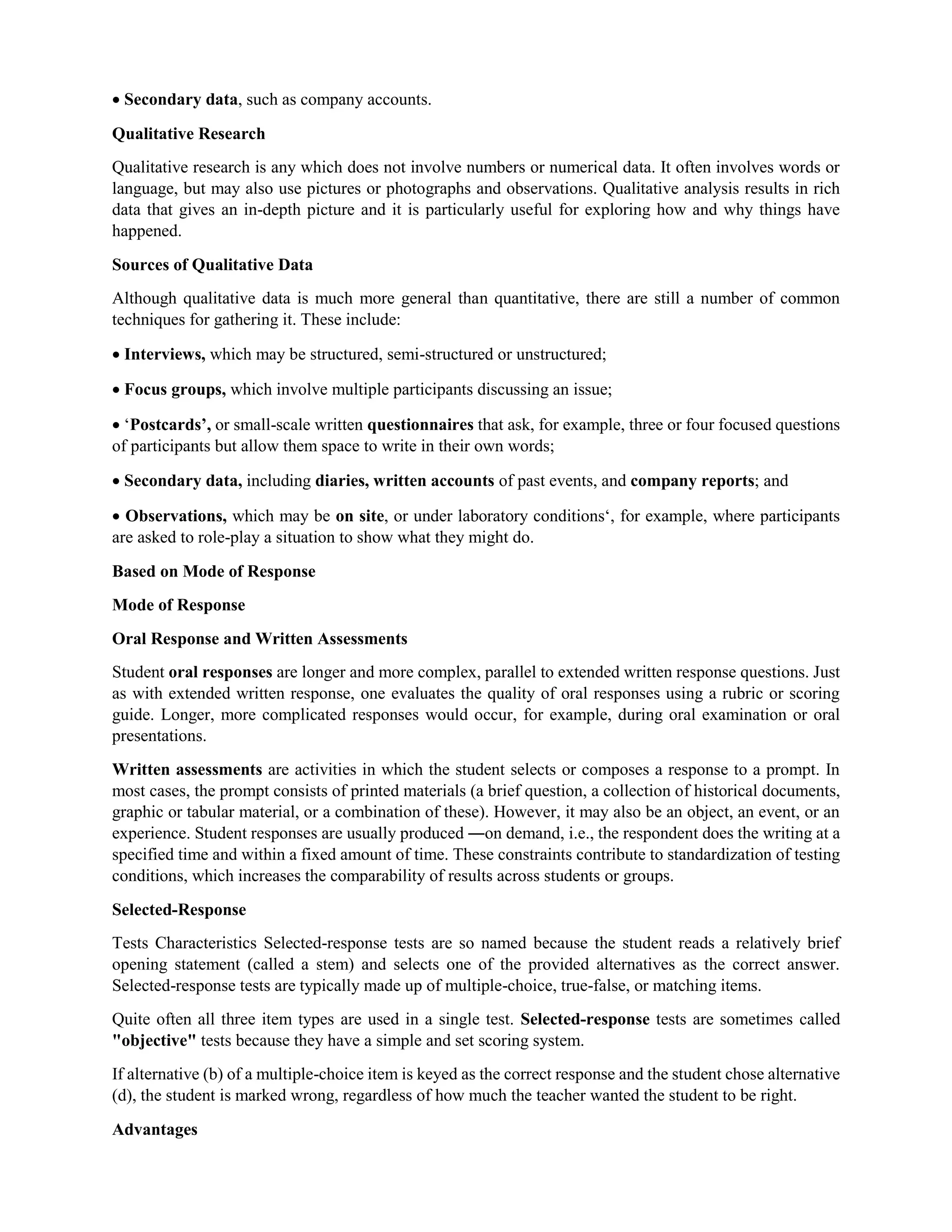  Secondary data, such as company accounts.
Qualitative Research
Qualitative research is any which does not involve numbers or numerical data. It often involves words or
language, but may also use pictures or photographs and observations. Qualitative analysis results in rich
data that gives an in-depth picture and it is particularly useful for exploring how and why things have
happened.
Sources of Qualitative Data
Although qualitative data is much more general than quantitative, there are still a number of common
techniques for gathering it. These include:
 Interviews, which may be structured, semi-structured or unstructured;
 Focus groups, which involve multiple participants discussing an issue;
 ‘Postcards’, or small-scale written questionnaires that ask, for example, three or four focused questions
of participants but allow them space to write in their own words;
 Secondary data, including diaries, written accounts of past events, and company reports; and
 Observations, which may be on site, or under laboratory conditions‘, for example, where participants
are asked to role-play a situation to show what they might do.
Based on Mode of Response
Mode of Response
Oral Response and Written Assessments
Student oral responses are longer and more complex, parallel to extended written response questions. Just
as with extended written response, one evaluates the quality of oral responses using a rubric or scoring
guide. Longer, more complicated responses would occur, for example, during oral examination or oral
presentations.
Written assessments are activities in which the student selects or composes a response to a prompt. In
most cases, the prompt consists of printed materials (a brief question, a collection of historical documents,
graphic or tabular material, or a combination of these). However, it may also be an object, an event, or an
experience. Student responses are usually produced ―on demand, i.e., the respondent does the writing at a
specified time and within a fixed amount of time. These constraints contribute to standardization of testing
conditions, which increases the comparability of results across students or groups.
Selected-Response
Tests Characteristics Selected-response tests are so named because the student reads a relatively brief
opening statement (called a stem) and selects one of the provided alternatives as the correct answer.
Selected-response tests are typically made up of multiple-choice, true-false, or matching items.
Quite often all three item types are used in a single test. Selected-response tests are sometimes called
"objective" tests because they have a simple and set scoring system.
If alternative (b) of a multiple-choice item is keyed as the correct response and the student chose alternative
(d), the student is marked wrong, regardless of how much the teacher wanted the student to be right.
Advantages
 