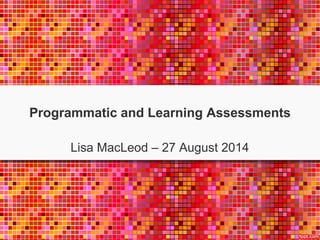 Programmatic and Learning Assessments 
Lisa MacLeod – 27 August 2014 
 