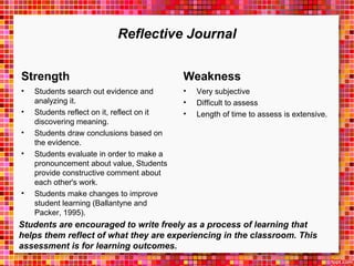 Reflective Journal 
Strength 
• Students search out evidence and 
analyzing it. 
• Students reflect on it, reflect on it 
discovering meaning. 
• Students draw conclusions based on 
the evidence. 
• Students evaluate in order to make a 
pronouncement about value, Students 
provide constructive comment about 
each other's work. 
• Students make changes to improve 
student learning (Ballantyne and 
Packer, 1995). 
Weakness 
• Very subjective 
• Difficult to assess 
• Length of time to assess is extensive. 
Students are encouraged to write freely as a process of learning that 
helps them reflect of what they are experiencing in the classroom. This 
assessment is for learning outcomes. 
 