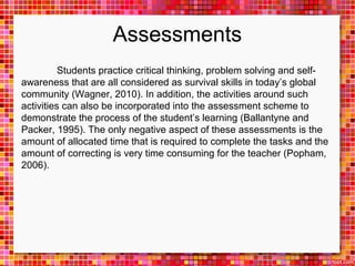 Assessments 
Students practice critical thinking, problem solving and self-awareness 
that are all considered as survival skills in today’s global 
community (Wagner, 2010). In addition, the activities around such 
activities can also be incorporated into the assessment scheme to 
demonstrate the process of the student’s learning (Ballantyne and 
Packer, 1995). The only negative aspect of these assessments is the 
amount of allocated time that is required to complete the tasks and the 
amount of correcting is very time consuming for the teacher (Popham, 
2006). 
 