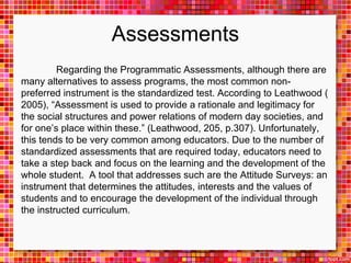 Assessments 
Regarding the Programmatic Assessments, although there are 
many alternatives to assess programs, the most common non-preferred 
instrument is the standardized test. According to Leathwood ( 
2005), “Assessment is used to provide a rationale and legitimacy for 
the social structures and power relations of modern day societies, and 
for one’s place within these.” (Leathwood, 205, p.307). Unfortunately, 
this tends to be very common among educators. Due to the number of 
standardized assessments that are required today, educators need to 
take a step back and focus on the learning and the development of the 
whole student. A tool that addresses such are the Attitude Surveys: an 
instrument that determines the attitudes, interests and the values of 
students and to encourage the development of the individual through 
the instructed curriculum. 
 