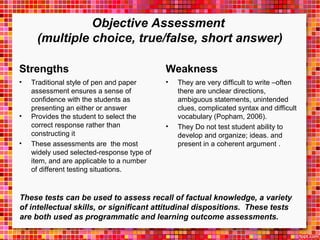 Objective Assessment 
(multiple choice, true/false, short answer) 
Strengths 
• Traditional style of pen and paper 
assessment ensures a sense of 
confidence with the students as 
presenting an either or answer 
• Provides the student to select the 
correct response rather than 
constructing it 
• These assessments are the most 
widely used selected-response type of 
item, and are applicable to a number 
of different testing situations. 
Weakness 
• They are very difficult to write –often 
there are unclear directions, 
ambiguous statements, unintended 
clues, complicated syntax and difficult 
vocabulary (Popham, 2006). 
• They Do not test student ability to 
develop and organize; ideas. and 
present in a coherent argument . 
These tests can be used to assess recall of factual knowledge, a variety 
of intellectual skills, or significant attitudinal dispositions. These tests 
are both used as programmatic and learning outcome assessments. 
 