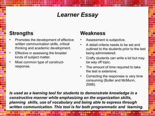 Learner Essay 
Strengths 
• Promotes the development of effective 
written communication skills, critical 
thinking and academic development. 
• Effective in assessing the broader 
kinds of subject matter. 
• Most common type of construct-response. 
Weakness 
• Assessment is subjective. 
• A detail criteria needs to be set and 
outlined to the students prior to the test 
being administered. 
• Crafty students can write a lot but may 
be way off topic. 
• The amount of time required to take 
the test is extensive. 
• Correcting the responses is very time 
consuming (Butler and McMunn, 
2006). 
Is used as a learning tool for students to demonstrate knowledge in a 
constructive manner while emphasizing on the organization skills, 
planning skills, use of vocabulary and being able to express through 
written communication. This tool is for both programmatic and learning. 
 