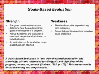 Goals-Based Evaluation 
Strength 
• The goals based evaluation can 
determine how the predetermined 
goals are being met of a program. 
• Allows the learner and instructor to 
mold their respective efforts based on 
individual need. 
• An evaluation confirms whether or not 
a goal has been attained. 
Weakness 
• The data is not able to predict long 
term outcomes. 
• Do not list specific objectives based on 
goals presented. 
A Goals Based Evaluation is “any type of evaluation based on and 
knowledge of—and referenced to—the goals and objectives of the 
program, person, or product, (Scriven, 1991, p. 178).” This assessment is 
for both learning and programmatic. 
 