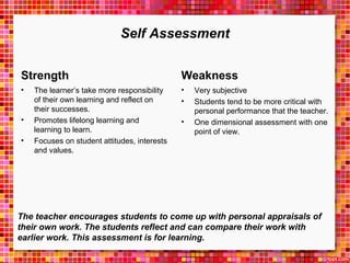 Self Assessment 
Strength 
• The learner’s take more responsibility 
of their own learning and reflect on 
their successes. 
• Promotes lifelong learning and 
learning to learn. 
• Focuses on student attitudes, interests 
and values. 
Weakness 
• Very subjective 
• Students tend to be more critical with 
personal performance that the teacher. 
• One dimensional assessment with one 
point of view. 
The teacher encourages students to come up with personal appraisals of 
their own work. The students reflect and can compare their work with 
earlier work. This assessment is for learning. 
 