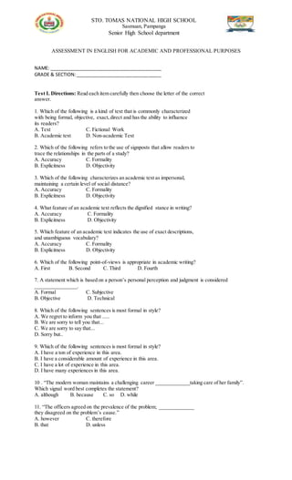 STO. TOMAS NATIONAL HIGH SCHOOL
Sasmuan, Pampanga
Senior High School department
ASSESSMENT IN ENGLISH FOR ACADEMIC AND PROFESSIONAL PURPOSES
NAME: ___________________________________________
GRADE & SECTION:_________________________________
Test I. Directions: Read each item carefully then choose the letter of the correct
answer.
1. Which of the following is a kind of text that is commonly characterized
with being formal, objective, exact,direct and has the ability to influence
its readers?
A. Text C. Fictional Work
B. Academic text D. Non-academic Text
2. Which of the following refers to the use of signposts that allow readers to
trace the relationships in the parts of a study?
A. Accuracy C. Formality
B. Explicitness D. Objectivity
3. Which of the following characterizes an academic text as impersonal,
maintaining a certain level of social distance?
A. Accuracy C. Formality
B. Explicitness D. Objectivity
4. What feature of an academic text reflects the dignified stance in writing?
A. Accuracy C. Formality
B. Explicitness D. Objectivity
5. Which feature of an academic text indicates the use of exact descriptions,
and unambiguous vocabulary?
A. Accuracy C. Formality
B. Explicitness D. Objectivity
6. Which of the following point-of-views is appropriate in academic writing?
A. First B. Second C. Third D. Fourth
7. A statement which is based on a person’s personal perception and judgment is considered
________________.
A. Formal C. Subjective
B. Objective D. Technical
8. Which of the following sentences is most formal in style?
A. We regret to inform you that .....
B. We are sorry to tell you that...
C. We are sorry to say that...
D. Sorry but..
9. Which of the following sentences is most formal in style?
A. I have a ton of experience in this area.
B. I have a considerable amount of experience in this area.
C. I have a lot of experience in this area.
D. I have many experiences in this area.
10 . “The modern woman maintains a challenging career _____________taking care of her family”.
Which signal word best completes the statement?
A. although B. because C. so D. while
11. “The officers agreed on the prevalence of the problem; _____________
they disagreed on the problem’s cause.”
A. however C. therefore
B. that D. unless
 