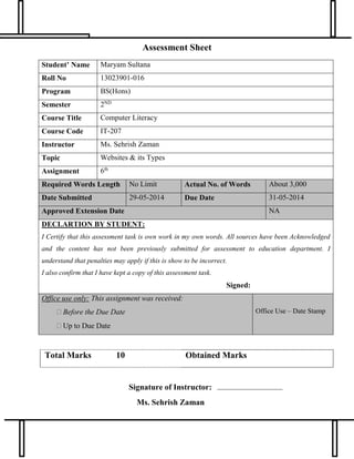 Assessment Sheet
Student’ Name Maryam Sultana
Roll No 13023901-016
Program BS(Hons)
Semester 2ND
Course Title Computer Literacy
Course Code IT-207
Instructor Ms. Sehrish Zaman
Topic Websites & its Types
Assignment 6th
Required Words Length No Limit Actual No. of Words About 3,000
Date Submitted 29-05-2014 Due Date 31-05-2014
Approved Extension Date NA
DECLARTION BY STUDENT:
I Certify that this assessment task is own work in my own words. All sources have been Acknowledged
and the content has not been previously submitted for assessment to education department. I
understand that penalties may apply if this is show to be incorrect.
I also confirm that I have kept a copy of this assessment task.
Signed:
Office use only: This assignment was received:
 Before the Due Date
 Up to Due Date
Office Use – Date Stamp
Total Marks 10 Obtained Marks
Signature of Instructor:
Ms. Sehrish Zaman
 