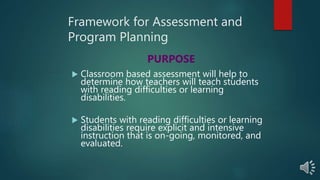 Framework for Assessment and
Program Planning
 Classroom based assessment will help to
determine how teachers will teach students
with reading difficulties or learning
disabilities.
 Students with reading difficulties or learning
disabilities require explicit and intensive
instruction that is on-going, monitored, and
evaluated.
PURPOSE
 