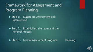 Framework for Assessment and
Program Planning
 Step 1: Classroom Assessment and
Intervention
 Step 2: Establishing the team and the
Referral Process
 Step 3: Formal Assessment Program Planning
 