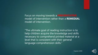 Focus on moving towards a PREVENTATIVE
model of intervention rather than a REMEDIAL
model of intervention.
“The ultimate goal of reading instruction is to
help children acquire the knowledge and skills
necessary to comprehend printed material at a
level that is consistent with their general
language comprehension skills.”
Torgesen (2000)
 