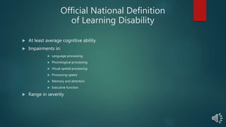 Official National Definition
of Learning Disability
 At least average cognitive ability
 Impairments in:
 Language processing
 Phonological processing
 Visual spatial processing
 Processing speed
 Memory and attention
 Executive function
 Range in severity
 