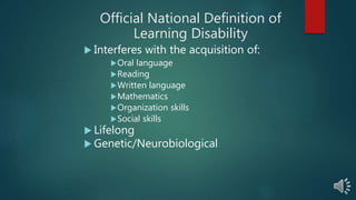 Official National Definition of
Learning Disability
 Interferes with the acquisition of:
Oral language
Reading
Written language
Mathematics
Organization skills
Social skills
 Lifelong
 Genetic/Neurobiological
 