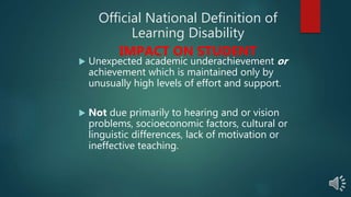 Official National Definition of
Learning Disability
IMPACT ON STUDENT
 Unexpected academic underachievement or
achievement which is maintained only by
unusually high levels of effort and support.
 Not due primarily to hearing and or vision
problems, socioeconomic factors, cultural or
linguistic differences, lack of motivation or
ineffective teaching.
 
