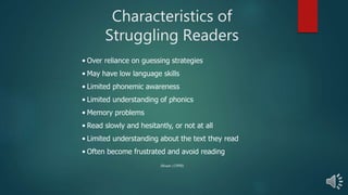 Characteristics of
Struggling Readers
• Over reliance on guessing strategies
• May have low language skills
• Limited phonemic awareness
• Limited understanding of phonics
• Memory problems
• Read slowly and hesitantly, or not at all
• Limited understanding about the text they read
• Often become frustrated and avoid reading
Moats (1998)
 