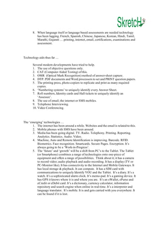 8.  When language itself or language based assessments are needed technology 
has been lagging. French, Spanish, Chinese, Japanese, Korean, Hindi, Tamil, 
Marathi, Gujarati … printing, internet, email, certifications, examinations and 
assessment. 

Technology aids thus far … 
Several modern developments have tried to help. 
1.  The use of objective questions only. 
2.  CAT (Computer Aided Testing) of this. 
3.  OMR  (Optical Mark Recognition) method of answer­sheet capture. 
4.  DTP. PDF documents and Word processors to set and PRINT question papers. 
5.  The printing press, photo­copiers to replicate and print as many required 
copies. 
6.  ‘Numbering systems’ to uniquely identify every Answer Sheet. 
7.  Roll numbers, Identity cards and Hall tickets to uniquely identify an 
‘Assessee’. 
8.  The use of email; the internet or SMS mobiles. 
9.  Telephone Interviewing. 
10. Video Conferencing. 

The ‘emerging’ technologies … 
1.  The internet has been around a while. Websites and the email is related to this. 
2.  Mobile phones with SMS have been around. 
3.  Media has been going digital. TV. Radio. Telephony. Printing. Reporting. 
Analytics. Statistics. Audio. Video. 
4.  Machine, Auto and Remote Identification is improving. Barcode. RFID. 
Biometrics. Face recognition. Smartcards. Secure Pages. Encryption. It’s 
always going to be a ‘Work­in­Progress’. 
5.  The ‘future’ and ‘growth’ will be a shift from PC’s to the Tablet. The Tablet 
(or Smartphone) combines a range of technologies onto one­piece of 
equipment and offers a range of possibilities.  Think about it; it has a camera 
to record video; audio playback and audio recording. It has a display (TV or 
PC­Monitor like). It has connectivity to the Internet and Mobile Gateways. It 
has local storage & playback. It can compute.  It has a SIM card with 
communications to uniquely Identify YOU and the Tablet.  It’s a diary. It’s a 
watch. It’s a sophisticated alarm clock. It’s memo­pad. It’s a gaming device. It 
has GPS it knows where it is and where you are.  It’s an eWallet, ePurse and 
eCredit or eDebit card. It’s a dictionary, currency calculator, information 
repository and search engine when online in real­time. It’s a interpreter and 
language translator.  It’s mobile. It is and gets carried with you everywhere. It 
can be found if it is lost.

 
