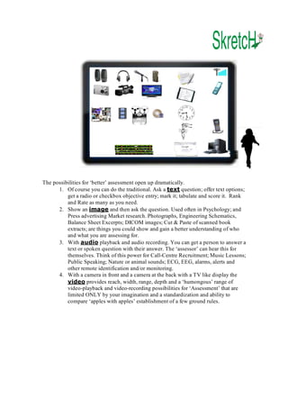 The possibilities for ‘better’ assessment open up dramatically. 
1.  Of course you can do the traditional. Ask a text question; offer text options; 
get a radio or checkbox objective entry; mark it; tabulate and score it.  Rank 
and Rate as many as you need. 
2.  Show an image and then ask the question. Used often in Psychology; and 
Press advertising Market research. Photographs, Engineering Schematics, 
Balance Sheet Excerpts; DICOM images; Cut & Paste of scanned book 
extracts; are things you could show and gain a better understanding of who 
and what you are assessing for. 
3.  With audio playback and audio recording. You can get a person to answer a 
text or spoken question with their answer. The ‘assessor’ can hear this for 
themselves. Think of this power for Call­Centre Recruitment; Music Lessons; 
Public Speaking; Nature or animal sounds; ECG, EEG, alarms, alerts and 
other remote identification and/or monitoring. 
4.  With a camera in front and a camera at the back with a TV like display the 
video provides reach, width, range, depth and a ‘humongous’ range of 
video­playback and video­recording possibilities for ‘Assessment’ that are 
limited ONLY by your imagination and a standardization and ability to 
compare ‘apples with apples’ establishment of a few ground rules.

 