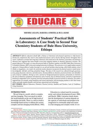 EDUCARE:
International Journal for Educational Studies, 9(1) August 2016
© 2016 by Minda Masagi Press in Bandung, West Java, Indonesia
ISSN 1979-7877 and www.mindamas-journals.com/index.php/educare 49
SHEMSU LIGANI, BARESSA ANBESSA & BULA KERE
Assessments of Students’ Practical Skill
in Laboratory: A Case Study in Second Year
Chemistry Students of Bule Hora University,
Ethiopa
ABSTRACT: Effective education should offer a balance of theoretical and practical experiences to help learners
develop the competencies they need to enter professional practice and to become life-long learners throughout their
careers. Laboratory activities have long had a distinctive and central role in the chemistry curriculum; and chemistry
educators have suggested that many benefits accrue from engaging students in chemistry laboratory activities. The
general objective of the study is to assess the practical skills of chemistry students at the BHU (Bule Hora University)
in Southern Ethiopia. BHU is the newly emerged university in Ethiopia.The university is try to apply student centered
approach to bring problem of surface learning in to an end and introduce deep learning, which make students critical
thinker or imaginative. As a result, the university teacher educators incorporate the practical session to make learner
knowledgeable, skill full, and bring attitudinal change. The data of this research was collected through questioner,
focus group discussion, interview, and observation. Several problems in chemistry practical activities were identified,
such as lack of confidence; shortage of time; and lack of background practical exposure, particularly on chemistry
lab, lack of laboratory equipment and chemicals, lack of interest, fear of chemical toxicity, and lack of experimental
freedom for independent work. In general, from the tremendous benefit of practical activities in chemistry, the authors
suggested that, for example, using simulation and virtual experiments; and encouraging students to show their innate
talents and make students familiar with the basic educational tool/technology.
KEY WORDS: Effective Education; Chemistry Practical Activity; Students and Teachers; Lack of Confidence;
Using Simulation.
About the Authors: Shemsu Ligani is a Lecturer at the Department of Chemistry, Faculty of Natural and Computational Sciences
BHU (Bule Hora University), Bule Hora, Ethiopia. Baressa Anbessa and Bula Kere are the Lecturers at the Department of Biology,
Faculty of Natural and Computational Sciences BHU, Bule Hora, Ethiopia. Corresponding author is: liganishemsu@gmail.com
How to cite this article? Ligani, Shemsu, Baressa Anbessa & Bula Kere. (2016). “Assessments of Students’ Practical Skill in
Laboratory: A Case Study in Second Year Chemistry Students of Bule Hora University, Ethiopa” in EDUCARE: International Journal
for Educational Studies, Vol.9(1), August, pp.49-58. Bandung, Indonesia: Minda Masagi Press owned by ASPENSI, ISSN 1979-7877.
Chronicle of the article: Accepted (June 22, 2016); Revised (July 15, 2016); and Published (August 30, 2016).
INTRODUCTION
We are living in a world, which is complex
and fast changing. This is an epoch in which
the world depends on the use of high levels of
knowledge and skills. There is a need to build a
knowledge based society to address the current
complex and fast changing world (Wood, 1987).
Education is a valued asset for economic,
social, and cultural development (Lanzi, 2004;
and Burchi, 2006). Literature clearly shows
that the development of nations depends on
the capacity of individuals and peoples to be
imaginative to continually adapt and invent
in a fast changing and complex world. It is to
 