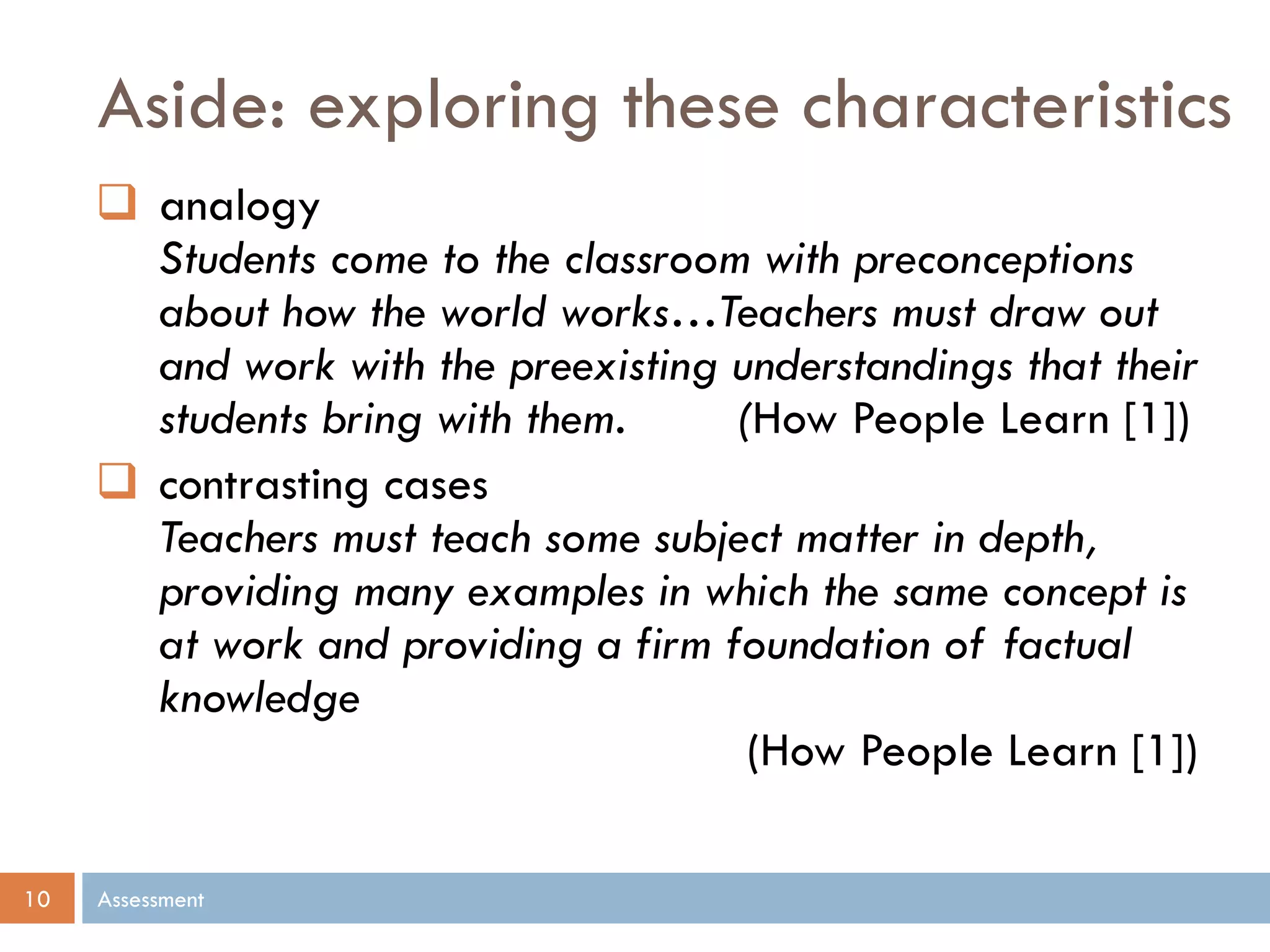Aside: exploring these characteristics
Assessment10
 analogy
Students come to the classroom with preconceptions
about how the world works…Teachers must draw out
and work with the preexisting understandings that their
students bring with them. (How People Learn [1])
 contrasting cases
Teachers must teach some subject matter in depth,
providing many examples in which the same concept is
at work and providing a firm foundation of factual
knowledge
(How People Learn [1])
 