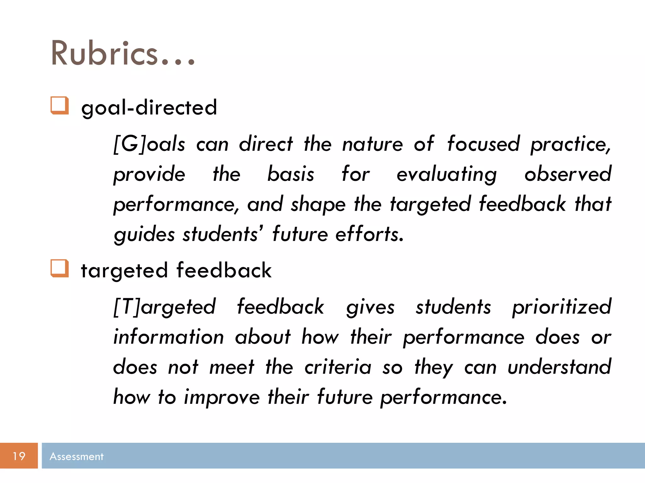 Rubrics…
Assessment19
 goal-directed
[G]oals can direct the nature of focused practice,
provide the basis for evaluating observed
performance, and shape the targeted feedback that
guides students’ future efforts.
 targeted feedback
[T]argeted feedback gives students prioritized
information about how their performance does or
does not meet the criteria so they can understand
how to improve their future performance.
 