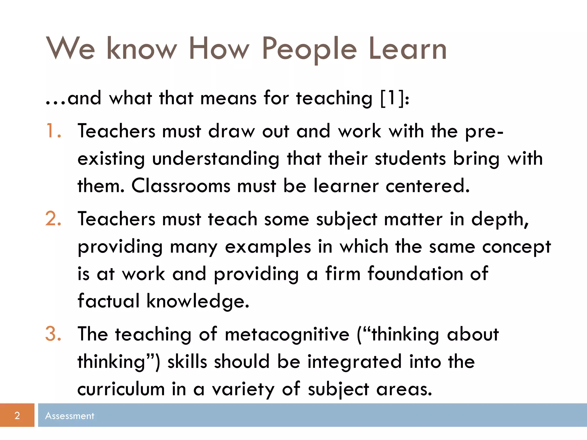 We know How People Learn
Assessment2
…and what that means for teaching [1]:
1. Teachers must draw out and work with the pre-
existing understanding that their students bring with
them. Classrooms must be learner centered.
2. Teachers must teach some subject matter in depth,
providing many examples in which the same concept
is at work and providing a firm foundation of
factual knowledge.
3. The teaching of metacognitive (“thinking about
thinking”) skills should be integrated into the
curriculum in a variety of subject areas.
 