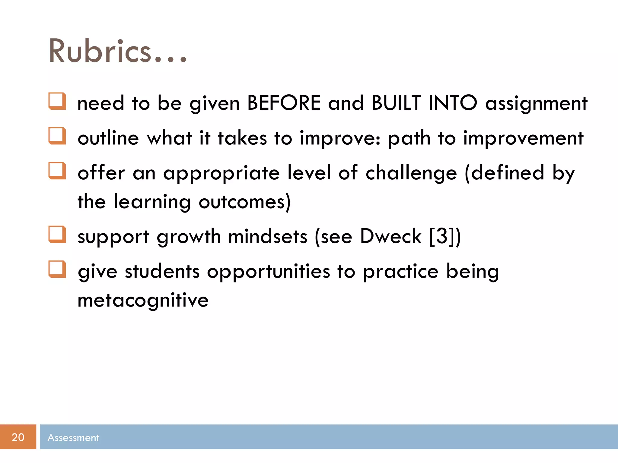 Rubrics…
Assessment20
 need to be given BEFORE and BUILT INTO assignment
 outline what it takes to improve: path to improvement
 offer an appropriate level of challenge (defined by
the learning outcomes)
 support growth mindsets (see Dweck [3])
 give students opportunities to practice being
metacognitive
 