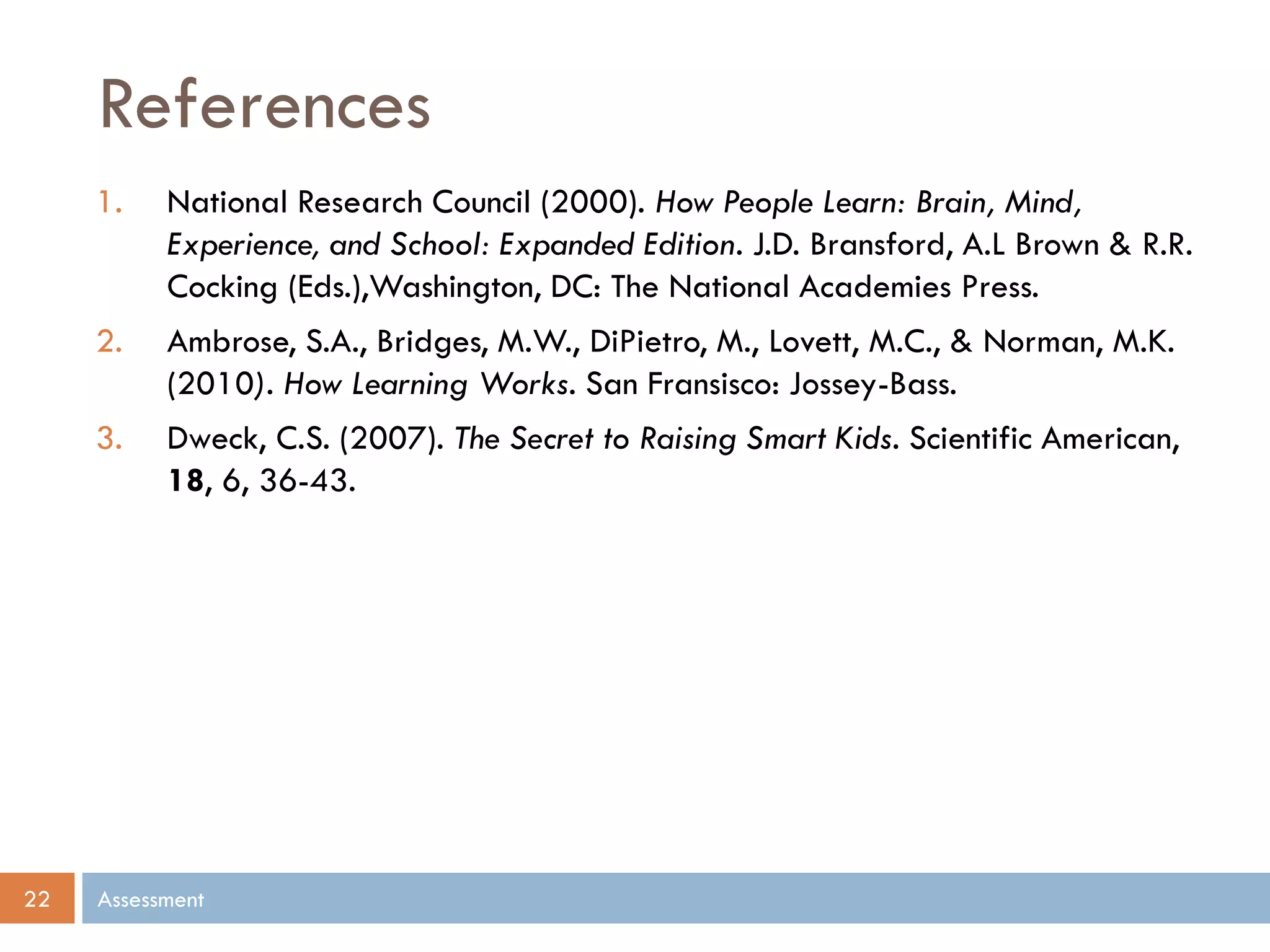 References
Assessment22
1. National Research Council (2000). How People Learn: Brain, Mind,
Experience, and School: Expanded Edition. J.D. Bransford, A.L Brown & R.R.
Cocking (Eds.),Washington, DC: The National Academies Press.
2. Ambrose, S.A., Bridges, M.W., DiPietro, M., Lovett, M.C., & Norman, M.K.
(2010). How Learning Works. San Fransisco: Jossey-Bass.
3. Dweck, C.S. (2007). The Secret to Raising Smart Kids. Scientific American,
18, 6, 36-43.
 