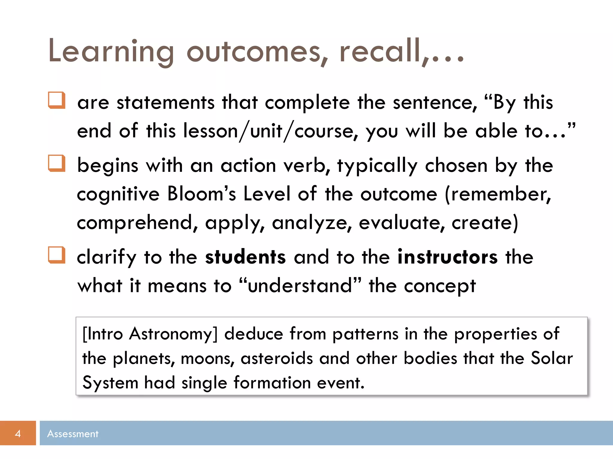 Learning outcomes, recall,…
Assessment4
 are statements that complete the sentence, “By this
end of this lesson/unit/course, you will be able to…”
 begins with an action verb, typically chosen by the
cognitive Bloom’s Level of the outcome (remember,
comprehend, apply, analyze, evaluate, create)
 clarify to the students and to the instructors the
what it means to “understand” the concept
[Intro Astronomy] deduce from patterns in the properties of
the planets, moons, asteroids and other bodies that the Solar
System had single formation event.
 