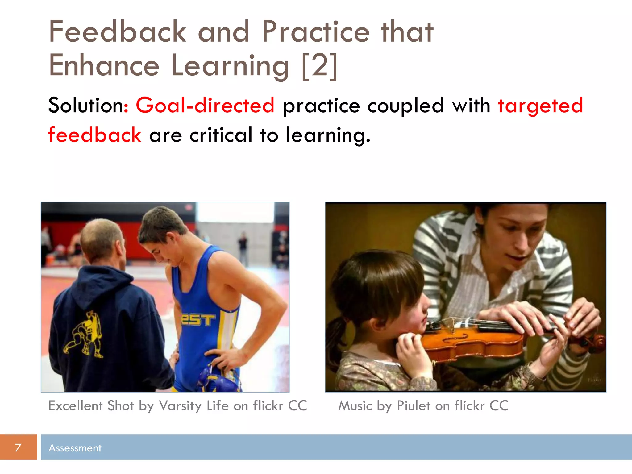 Feedback and Practice that
Enhance Learning [2]
Assessment7
Solution: Goal-directed practice coupled with targeted
feedback are critical to learning.
Music by Piulet on flickr CCExcellent Shot by Varsity Life on flickr CC
 