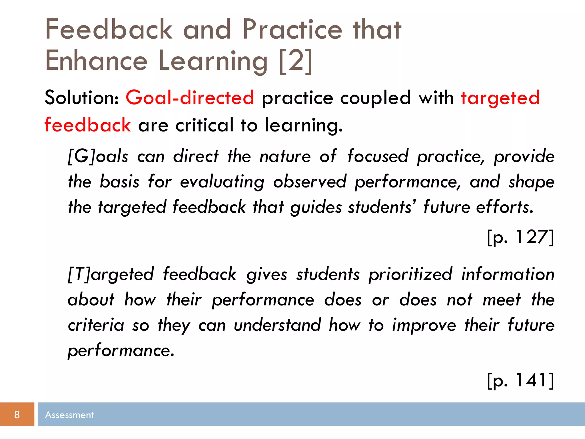 Feedback and Practice that
Enhance Learning [2]
Assessment8
Solution: Goal-directed practice coupled with targeted
feedback are critical to learning.
[G]oals can direct the nature of focused practice, provide
the basis for evaluating observed performance, and shape
the targeted feedback that guides students’ future efforts.
[p. 127]
[T]argeted feedback gives students prioritized information
about how their performance does or does not meet the
criteria so they can understand how to improve their future
performance.
[p. 141]
 