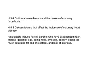 H.5.4 Outline atherosclerosis and the causes of coronary
thrombosis.
H.5.5 Discuss factors that affect the incidence of coronary heart
disease.
Risk factors include having parents who have experienced heart
attacks (genetic), age, being male, smoking, obesity, eating too
much saturated fat and cholesterol, and lack of exercise.