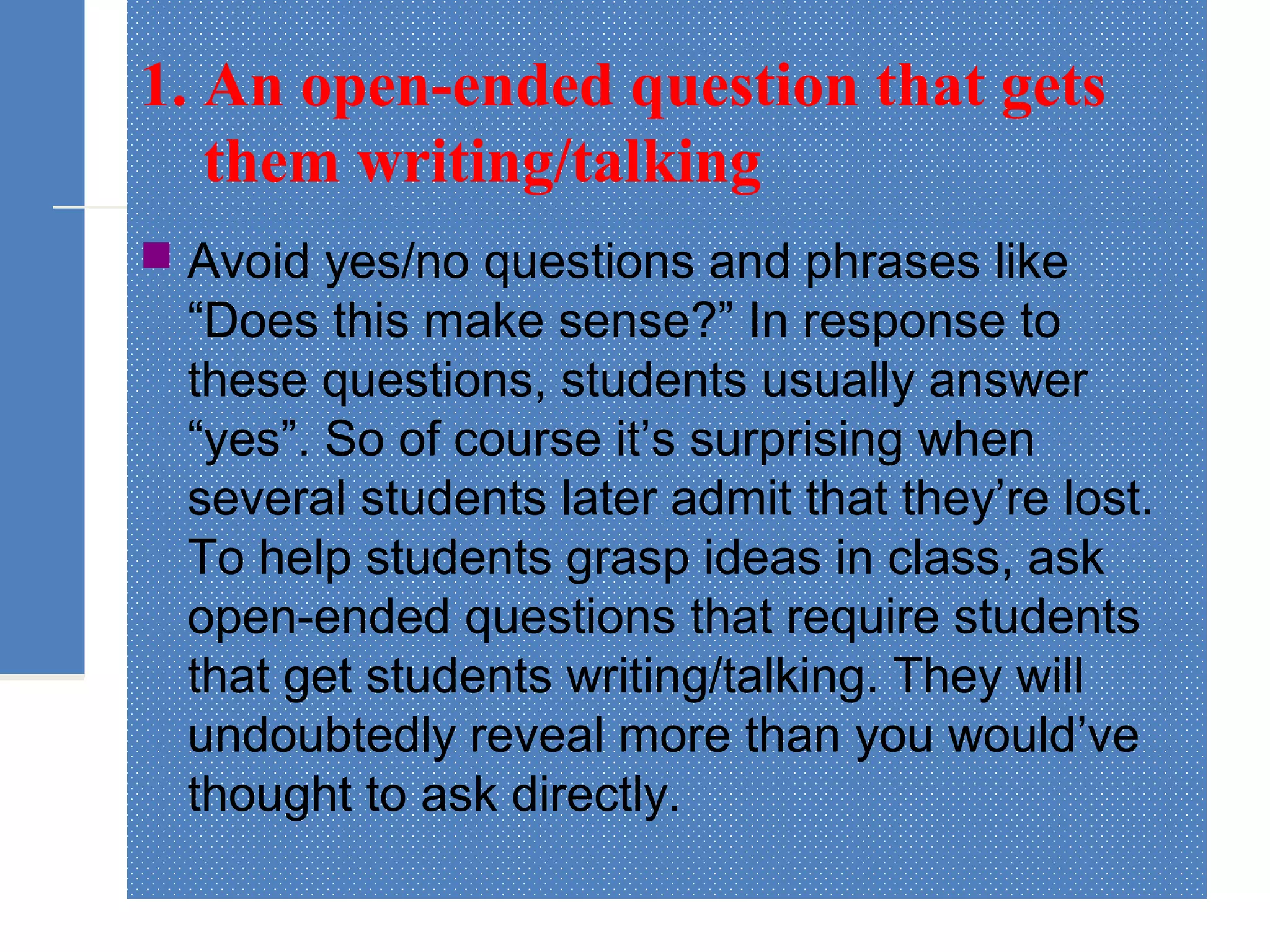 1. An open-ended question that gets
them writing/talking
 Avoid yes/no questions and phrases like
“Does this make sense?” In response to
these questions, students usually answer
“yes”. So of course it’s surprising when
several students later admit that they’re lost.
To help students grasp ideas in class, ask
open-ended questions that require students
that get students writing/talking. They will
undoubtedly reveal more than you would’ve
thought to ask directly.
 
