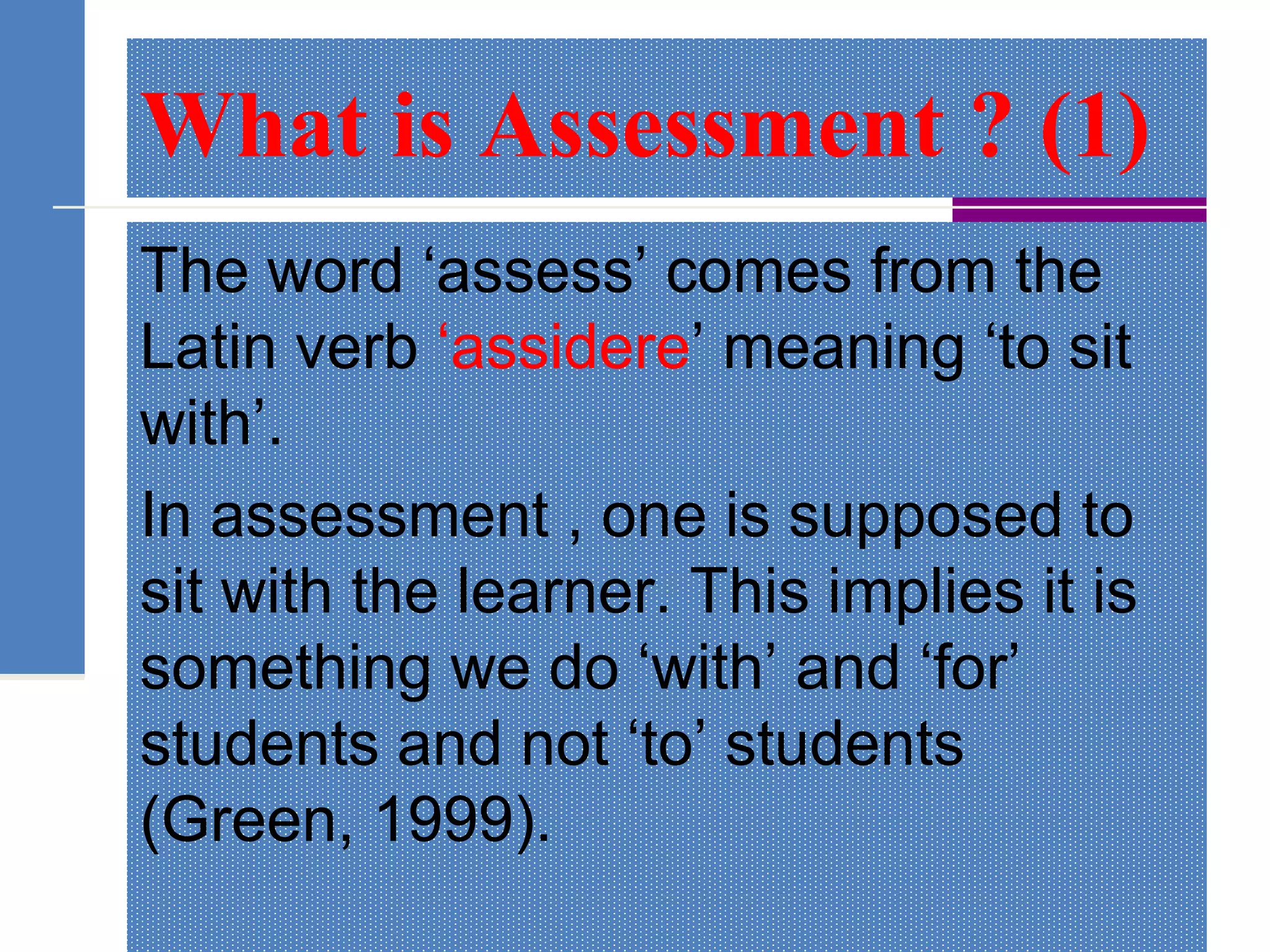 What is Assessment ? (1)
The word ‘assess’ comes from the
Latin verb ‘assidere’ meaning ‘to sit
with’.
In assessment , one is supposed to
sit with the learner. This implies it is
something we do ‘with’ and ‘for’
students and not ‘to’ students
(Green, 1999).
 