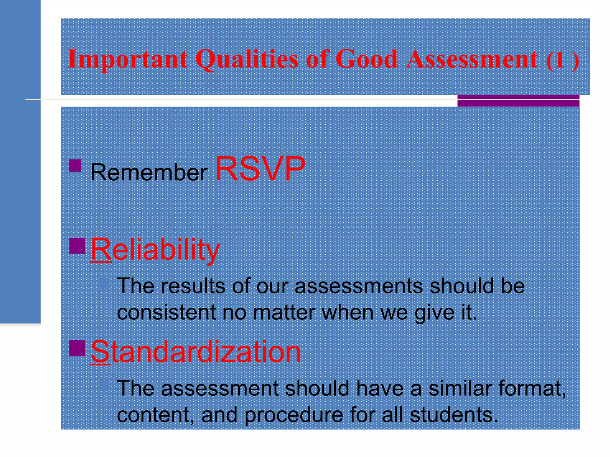 Important Qualities of Good Assessment (1 )
 Remember RSVP
Reliability
 The results of our assessments should be
consistent no matter when we give it.
Standardization
 The assessment should have a similar format,
content, and procedure for all students.
 