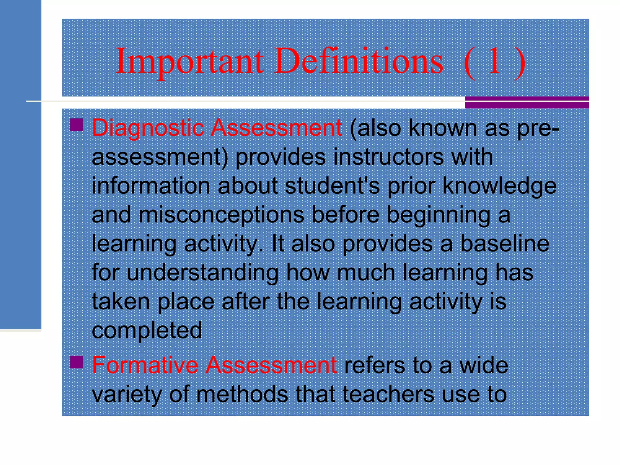 Important Definitions ( 1 )
 Diagnostic Assessment (also known as pre-
assessment) provides instructors with
information about student's prior knowledge
and misconceptions before beginning a
learning activity. It also provides a baseline
for understanding how much learning has
taken place after the learning activity is
completed
 Formative Assessment refers to a wide
variety of methods that teachers use to
 