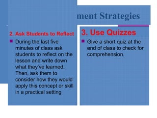 Simple Assessment Strategies
2. Ask Students to Reflect
 During the last five
minutes of class ask
students to reflect on the
lesson and write down
what they’ve learned.
Then, ask them to
consider how they would
apply this concept or skill
in a practical setting
3. Use Quizzes
 Give a short quiz at the
end of class to check for
comprehension.
 