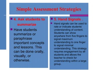 Simple Assessment Strategies
 4. Ask students to
summarize
 Have students
summarize or
paraphrase
important concepts
and lessons. This
can be done orally,
visually, or
otherwise.
 5. Hand Signals .
 Hand signals can be used to
rate or indicate students’
understanding of content.
Students can show
anywhere from five fingers to
signal maximum
understanding to one finger
to signal minimal
understanding. This strategy
requires engagement by all
students and allows the
teacher to check for
understanding within a large
group.
 