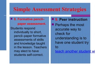 Simple Assessment Strategies
 8. Formative pencil–
paper assessment.
Students respond
individually to short,
pencil–paper formative
assessments of skills
and knowledge taught
in the lesson. Teachers
may elect to have
students self-correct.
 9. Peer instruction
 Perhaps the most
accurate way to
check for
understanding is to
have one student try
to
teach another student wh
 