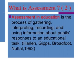 What is Assessment ? ( 2 )
Assessment in education is the
process of gathering,
interpreting, recording, and
using information about pupils’
responses to an educational
task. (Harlen, Gipps, Broadfoot,
Nuttal,1992)
 