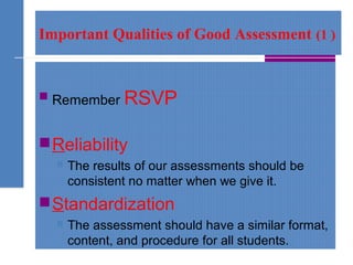 Important Qualities of Good Assessment (1 )
 Remember RSVP
Reliability
 The results of our assessments should be
consistent no matter when we give it.
Standardization
 The assessment should have a similar format,
content, and procedure for all students.
 