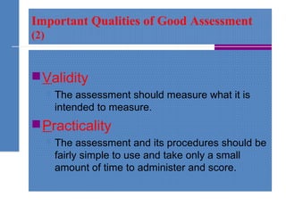 Important Qualities of Good Assessment
(2)
Validity
 The assessment should measure what it is
intended to measure.
Practicality
 The assessment and its procedures should be
fairly simple to use and take only a small
amount of time to administer and score.
 