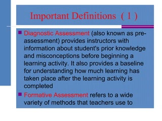 Important Definitions ( 1 )
 Diagnostic Assessment (also known as pre-
assessment) provides instructors with
information about student's prior knowledge
and misconceptions before beginning a
learning activity. It also provides a baseline
for understanding how much learning has
taken place after the learning activity is
completed
 Formative Assessment refers to a wide
variety of methods that teachers use to
 