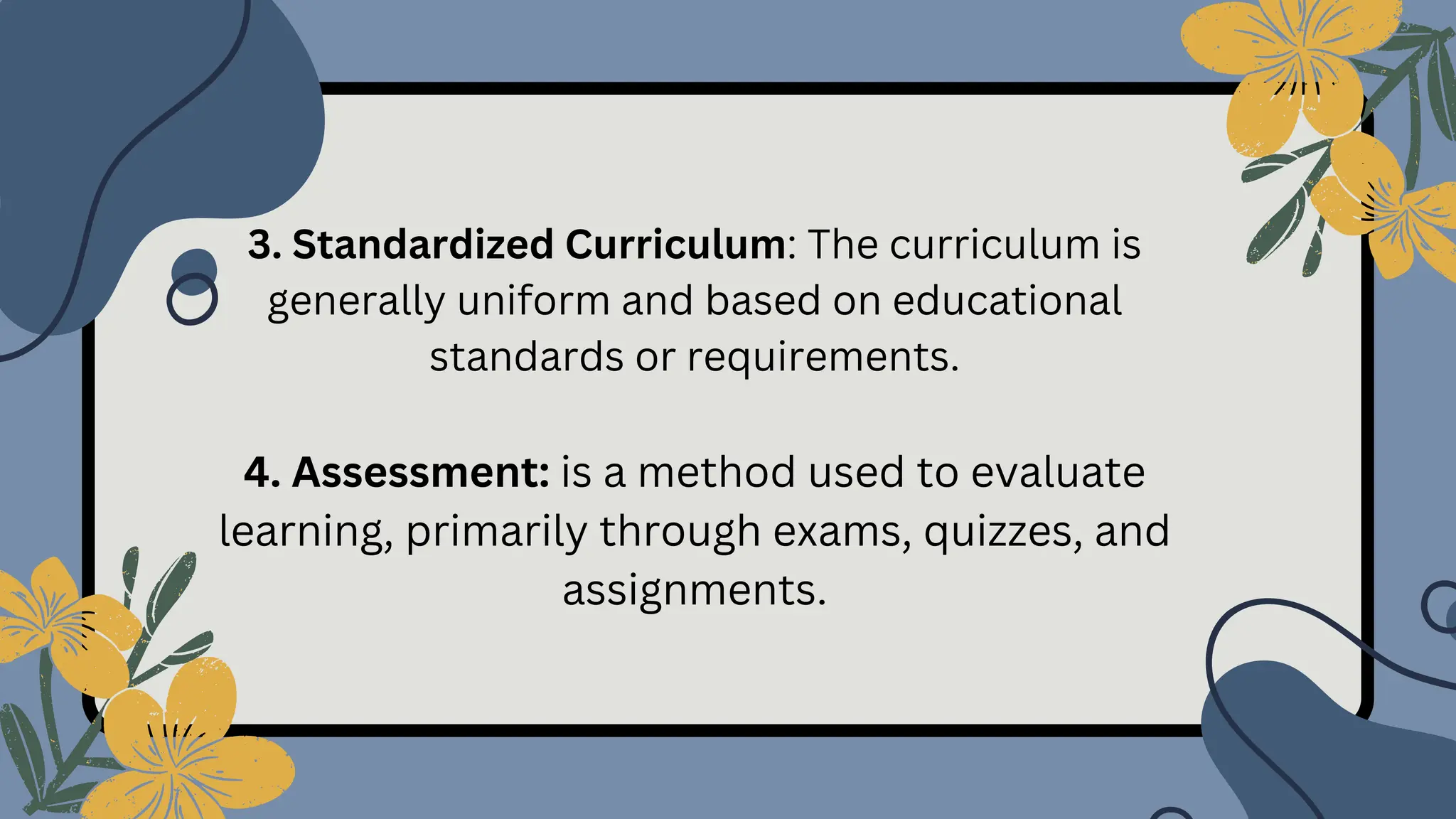 3. Standardized Curriculum: The curriculum is
generally uniform and based on educational
standards or requirements.
4. Assessment: is a method used to evaluate
learning, primarily through exams, quizzes, and
assignments.
 