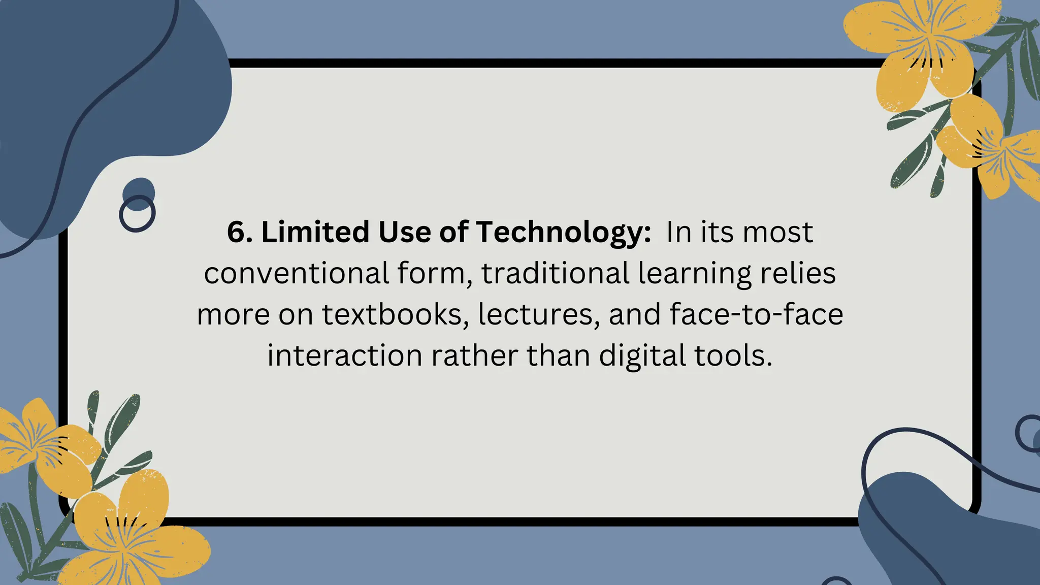 6. Limited Use of Technology: In its most
conventional form, traditional learning relies
more on textbooks, lectures, and face-to-face
interaction rather than digital tools.
 