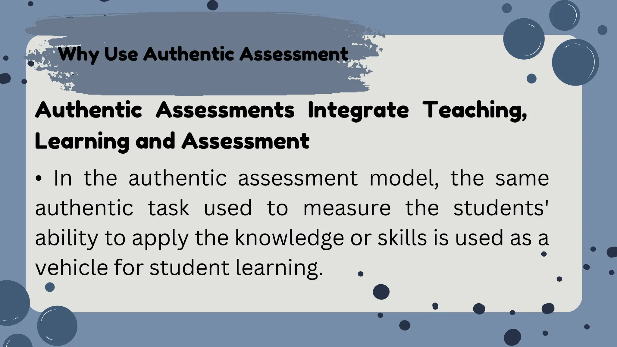 Why Use Authentic Assessment
Authentic Assessments Integrate Teaching,
Learning and Assessment
• In the authentic assessment model, the same
authentic task used to measure the students'
ability to apply the knowledge or skills is used as a
vehicle for student learning.
 