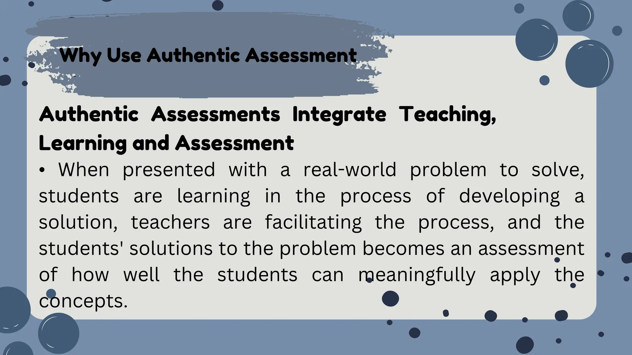 Why Use Authentic Assessment
Authentic Assessments Integrate Teaching,
Learning and Assessment
• When presented with a real-world problem to solve,
students are learning in the process of developing a
solution, teachers are facilitating the process, and the
students' solutions to the problem becomes an assessment
of how well the students can meaningfully apply the
concepts.
 