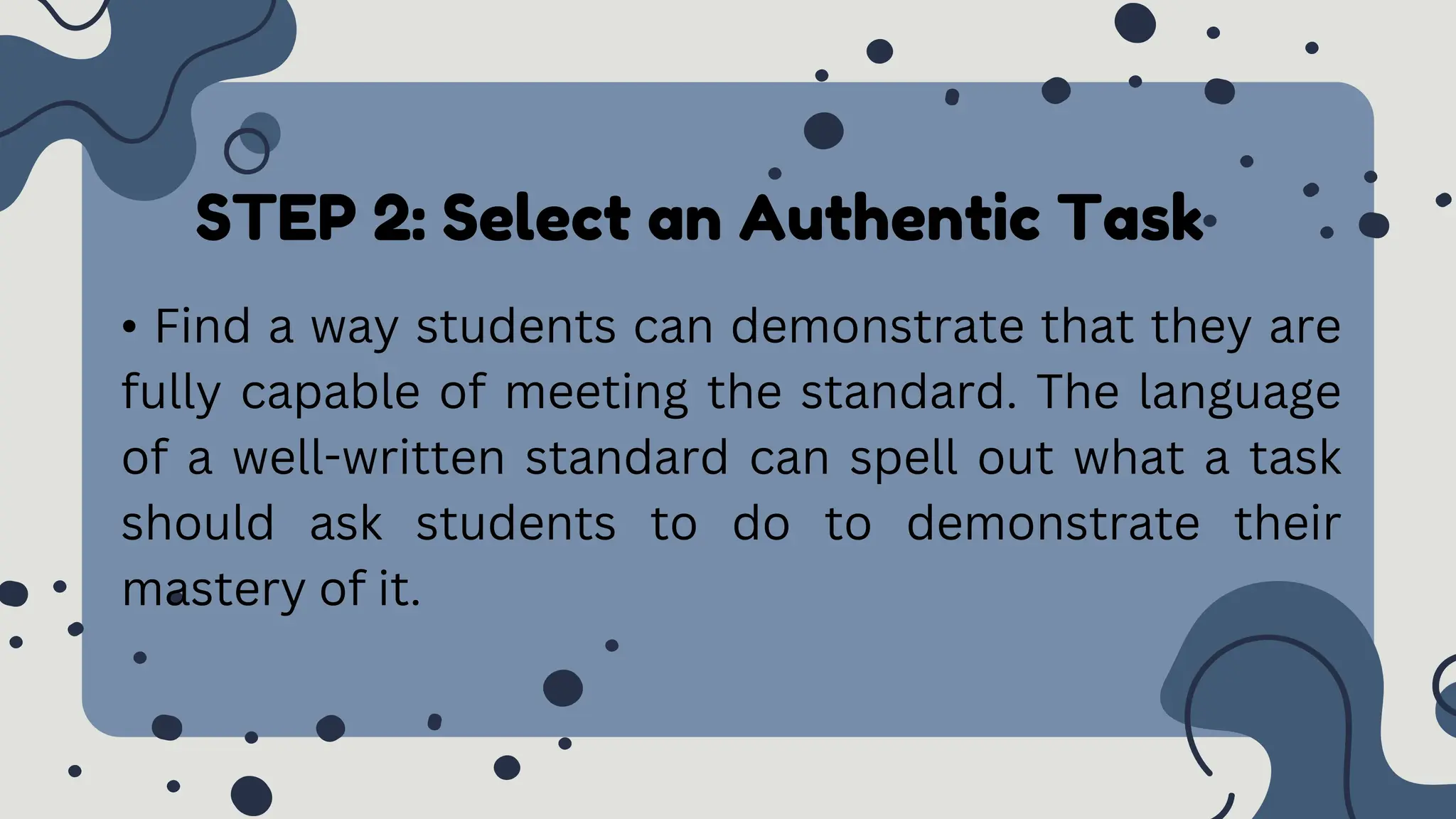 STEP 2: Select an Authentic Task
• Find a way students can demonstrate that they are
fully capable of meeting the standard. The language
of a well-written standard can spell out what a task
should ask students to do to demonstrate their
mastery of it.
 